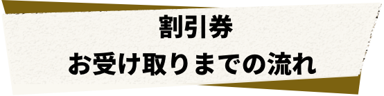 割引券 お受け取りまでの流れ